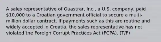 A sales representative of Quastrar, Inc., a U.S. company, paid 10,000 to a Croatian government official to secure a multi-million dollar contract. If payments such as this are routine and widely accepted in Croatia, the sales representative has not violated the Foreign Corrupt Practices Act (FCPA). (T/F)