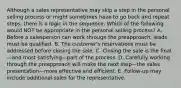 Although a sales representative may skip a step in the personal selling process or might sometimes have to go back and repeat steps, there is a logic in the sequence. Which of the following would NOT be appropriate in the personal selling process? A. Before a salesperson can work through the preapproach, leads must be qualified. B. The customer's reservations must be addressed before closing the sale. C. Closing the sale is the final—and most satisfying—part of the process. D. Carefully working through the preapproach will make the next step—the sales presentation—more effective and efficient. E. Follow-up may include additional sales for the representative.