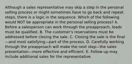 Although a sales representative may skip a step in the personal selling process or might sometimes have to go back and repeat steps, there is a logic in the sequence. Which of the following would NOT be appropriate in the personal selling process? A. Before a salesperson can work through the preapproach, leads must be qualified. B. The customer's reservations must be addressed before closing the sale. C. Closing the sale is the final—and most satisfying—part of the process. D. Carefully working through the preapproach will make the next step—the sales presentation—more effective and efficient. E. Follow-up may include additional sales for the representative.