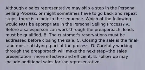 Although a sales representative may skip a step in the Personal Selling Process, or might sometimes have to go back and repeat steps, there is a logic in the sequence. Which of the following would NOT be appropriate in the Personal Selling Process? A. Before a salesperson can work through the preapproach, leads must be qualified. B. The customer's reservations must be addressed before closing the sale. C. Closing the sale is the final--and most satisfying--part of the process. D. Carefully working through the preapproach will make the next step--the sales presentation--more effective and efficient. E. Follow-up may include additional sales for the representative.