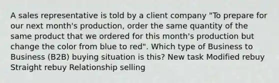 A sales representative is told by a client company "To prepare for our next month's production, order the same quantity of the same product that we ordered for this month's production but change the color from blue to red". Which type of Business to Business (B2B) buying situation is this? New task Modified rebuy Straight rebuy Relationship selling