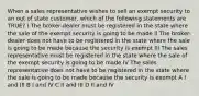 When a sales representative wishes to sell an exempt security to an out of state customer, which of the following statements are TRUE? I The broker-dealer must be registered in the state where the sale of the exempt security is going to be made II The broker-dealer does not have to be registered in the state where the sale is going to be made because the security is exempt III The sales representative must be registered in the state where the sale of the exempt security is going to be made IV The sales representative does not have to be registered in the state where the sale is going to be made because the security is exempt A I and III B I and IV C II and III D II and IV