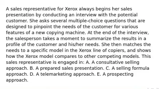 A sales representative for Xerox always begins her sales presentation by conducting an interview with the potential customer. She asks several multiple-choice questions that are designed to pinpoint the needs of the customer for various features of a new copying machine. At the end of the interview, the salesperson takes a moment to summarize the results in a profile of the customer and his/her needs. She then matches the needs to a specific model in the Xerox line of copiers, and shows how the Xerox model compares to other competing models. This sales representative is engaged in: A. A consultative selling approach. B. A prepared sales presentation. C. A selling formula approach. D. A telemarketing approach. E. A prospecting approach.