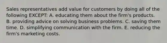 Sales representatives add value for customers by doing all of the following EXCEPT: A. educating them about the firm's products. B. providing advice on solving business problems. C. saving them time. D. simplifying communication with the firm. E. reducing the firm's marketing costs.