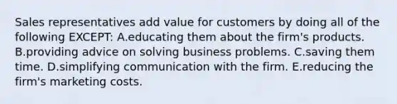 Sales representatives add value for customers by doing all of the following EXCEPT: A.educating them about the firm's products. B.providing advice on solving business problems. C.saving them time. D.simplifying communication with the firm. E.reducing the firm's marketing costs.