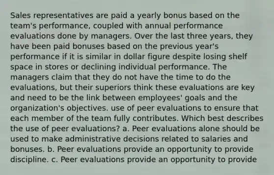 Sales representatives are paid a yearly bonus based on the team's performance, coupled with annual performance evaluations done by managers. Over the last three years, they have been paid bonuses based on the previous year's performance if it is similar in dollar figure despite losing shelf space in stores or declining individual performance. The managers claim that they do not have the time to do the evaluations, but their superiors think these evaluations are key and need to be the link between employees' goals and the organization's objectives. use of peer evaluations to ensure that each member of the team fully contributes. Which best describes the use of peer evaluations? a. Peer evaluations alone should be used to make administrative decisions related to salaries and bonuses. b. Peer evaluations provide an opportunity to provide discipline. c. Peer evaluations provide an opportunity to provide