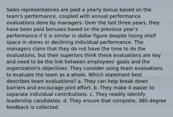 Sales representatives are paid a yearly bonus based on the team's performance, coupled with annual performance evaluations done by managers. Over the last three years, they have been paid bonuses based on the previous year's performance if it is similar in dollar figure despite losing shelf space in stores or declining individual performance. The managers claim that they do not have the time to do the evaluations, but their superiors think these evaluations are key and need to be the link between employees' goals and the organization's objectives. They consider using team evaluations to evaluate the team as a whole. Which statement best describes team evaluations? a. They can help break down barriers and encourage joint effort. b. They make it easier to separate individual contributions. c. They readily identify leadership candidates. d. They ensure that complete, 360-degree feedback is collected.