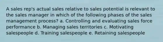 A sales rep's actual sales relative to sales potential is relevant to the sales manager in which of the following phases of the sales management process? a. ​Controlling and evaluating sales force performance b. ​Managing sales territories c. ​Motivating salespeople d. ​Training salespeople e. Retaining salespeople