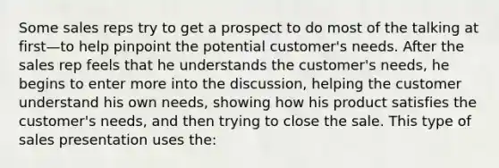 Some sales reps try to get a prospect to do most of the talking at first—to help pinpoint the potential customer's needs. After the sales rep feels that he understands the customer's needs, he begins to enter more into the discussion, helping the customer understand his own needs, showing how his product satisfies the customer's needs, and then trying to close the sale. This type of sales presentation uses the: