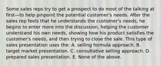 Some sales reps try to get a prospect to do most of the talking at first—to help pinpoint the potential customer's needs. After the sales rep feels that he understands the customer's needs, he begins to enter more into the discussion, helping the customer understand his own needs, showing how his product satisfies the customer's needs, and then trying to close the sale. This type of sales presentation uses the: A. selling formula approach. B. target market presentation. C. consultative selling approach. D. prepared sales presentation. E. None of the above.