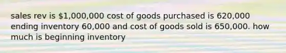 sales rev is 1,000,000 cost of goods purchased is 620,000 ending inventory 60,000 and cost of goods sold is 650,000. how much is beginning inventory