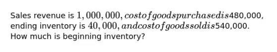 Sales revenue is 1,000,000, cost of goods purchased is480,000, ending inventory is 40,000, and cost of goods sold is540,000. How much is beginning inventory?