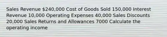 Sales Revenue 240,000 Cost of Goods Sold 150,000 Interest Revenue 10,000 Operating Expenses 40,000 <a href='https://www.questionai.com/knowledge/kUgZVsLhgj-sales-discounts' class='anchor-knowledge'>sales discounts</a> 20,000 <a href='https://www.questionai.com/knowledge/kJGNBSqiqB-sales-returns-and-allowances' class='anchor-knowledge'>sales returns and allowances</a> 7000 Calculate the operating income