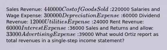 Sales Revenue: 440000 Cost of Goods Sold:220000 Salaries and Wage Expense: 300000 Depreciation Expense:60000 Dividend Revenue: 12000 Utilities Expense:24000 Rent Revenue: 60000 Interest Expense:36000 Sales and Returns and allow: 33000 Advertising Expense:39000 What would Ortiz report as total revenues in a single-step income statement?