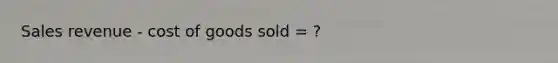 Sales revenue - cost of goods sold = ?