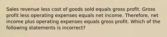 Sales revenue less cost of goods sold equals gross profit. Gross profit less operating expenses equals net income. Therefore, net income plus operating expenses equals gross profit. Which of the following statements is incorrect?