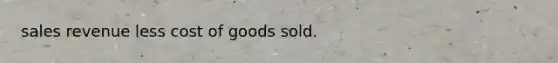 sales revenue less cost of goods sold.