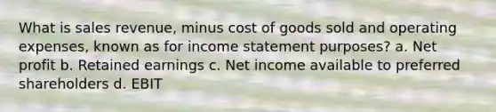 What is sales revenue, minus cost of goods sold and operating expenses, known as for income statement purposes? a. Net profit b. Retained earnings c. Net income available to preferred shareholders d. EBIT