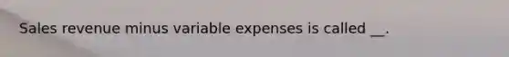 Sales revenue minus variable expenses is called __.