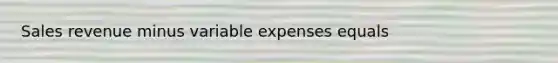 Sales revenue minus variable expenses equals