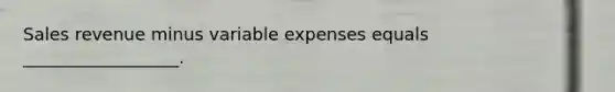 Sales revenue minus variable expenses equals __________________.