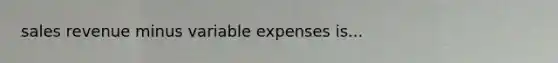 sales revenue minus variable expenses is...