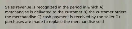 Sales revenue is recognized in the period in which A) merchandise is delivered to the customer B) the customer orders the merchandise C) cash payment is received by the seller D) purchases are made to replace the merchandise sold