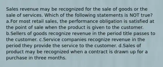 Sales revenue may be recognized for the sale of goods or the sale of services. Which of the following statements is NOT true? a.For most retail sales, the performance obligation is satisfied at the point of sale when the product is given to the customer. b.Sellers of goods recognize revenue in the period title passes to the customer. c.Service companies recognize revenue in the period they provide the service to the customer. d.Sales of product may be recognized when a contract is drawn up for a purchase in three months.