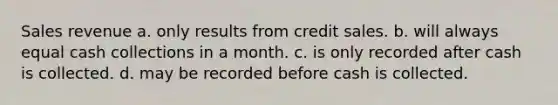 Sales revenue a. only results from credit sales. b. will always equal cash collections in a month. c. is only recorded after cash is collected. d. may be recorded before cash is collected.