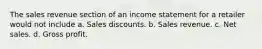 The sales revenue section of an income statement for a retailer would not include a. Sales discounts. b. Sales revenue. c. Net sales. d. Gross profit.