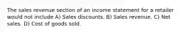 The sales revenue section of an income statement for a retailer would not include A) Sales discounts. B) Sales revenue. C) Net sales. D) Cost of goods sold.