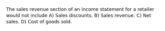 The sales revenue section of an income statement for a retailer would not include A) Sales discounts. B) Sales revenue. C) Net sales. D) Cost of goods sold.