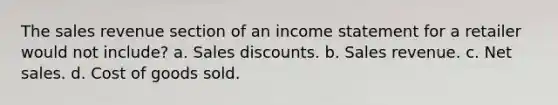 The sales revenue section of an income statement for a retailer would not include? a. Sales discounts. b. Sales revenue. c. Net sales. d. Cost of goods sold.