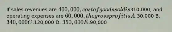 If sales revenues are 400,000, cost of goods sold is310,000, and operating expenses are 60,000, the gross profit is A.30,000 B. 340,000 C.120,000 D. 350,000 E.90,000