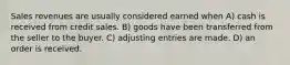 Sales revenues are usually considered earned when A) cash is received from credit sales. B) goods have been transferred from the seller to the buyer. C) adjusting entries are made. D) an order is received.