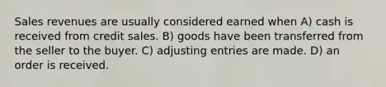 Sales revenues are usually considered earned when A) cash is received from credit sales. B) goods have been transferred from the seller to the buyer. C) <a href='https://www.questionai.com/knowledge/kGxhM5fzgy-adjusting-entries' class='anchor-knowledge'>adjusting entries</a> are made. D) an order is received.