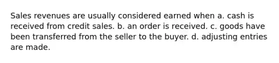 Sales revenues are usually considered earned when a. cash is received from credit sales. b. an order is received. c. goods have been transferred from the seller to the buyer. d. adjusting entries are made.