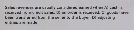 Sales revenues are usually considered earned when A) cash is received from credit sales. B) an order is received. C) goods have been transferred from the seller to the buyer. D) adjusting entries are made.