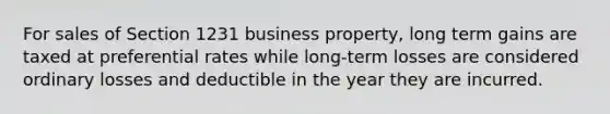 For sales of Section 1231 business property, long term gains are taxed at preferential rates while long-term losses are considered ordinary losses and deductible in the year they are incurred.