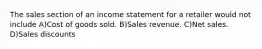 The sales section of an income statement for a retailer would not include A)Cost of goods sold. B)Sales revenue. C)Net sales. D)Sales discounts