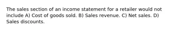 The sales section of an income statement for a retailer would not include A) Cost of goods sold. B) Sales revenue. C) Net sales. D) Sales discounts.