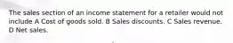 The sales section of an income statement for a retailer would not include A Cost of goods sold. B Sales discounts. C Sales revenue. D Net sales.