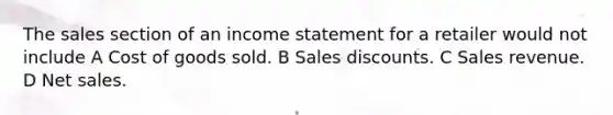 The sales section of an income statement for a retailer would not include A Cost of goods sold. B Sales discounts. C Sales revenue. D Net sales.