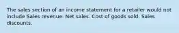 The sales section of an income statement for a retailer would not include Sales revenue. Net sales. Cost of goods sold. Sales discounts.