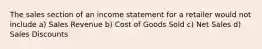 The sales section of an income statement for a retailer would not include a) Sales Revenue b) Cost of Goods Sold c) Net Sales d) Sales Discounts