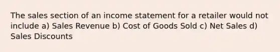 The sales section of an <a href='https://www.questionai.com/knowledge/kCPMsnOwdm-income-statement' class='anchor-knowledge'>income statement</a> for a retailer would not include a) Sales Revenue b) Cost of Goods Sold c) <a href='https://www.questionai.com/knowledge/ksNDOTmr42-net-sales' class='anchor-knowledge'>net sales</a> d) <a href='https://www.questionai.com/knowledge/kUgZVsLhgj-sales-discounts' class='anchor-knowledge'>sales discounts</a>