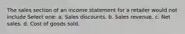 The sales section of an income statement for a retailer would not include Select one: a. Sales discounts. b. Sales revenue. c. Net sales. d. Cost of goods sold.