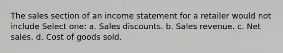 The sales section of an income statement for a retailer would not include Select one: a. Sales discounts. b. Sales revenue. c. Net sales. d. Cost of goods sold.