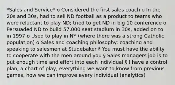 *Sales and Service* o Considered the first sales coach o In the 20s and 30s, had to sell ND football as a product to teams who were reluctant to play ND; tried to get ND in big 10 conference o Persuaded ND to build 57,000 seat stadium in 30s, added on to in 1997 o Used to play in NY (where there was a strong Catholic population) o Sales and coaching philosophy: coaching and speaking to salesmen at Studebaker § You must have the ability to cooperate with the men around you § Sales managers job is to put enough time and effort into each individual § I have a control plan, a chart of play, everything we want to know from previous games, how we can improve every individual (analytics)