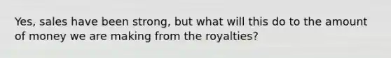 Yes, sales have been strong, but what will this do to the amount of money we are making from the royalties?